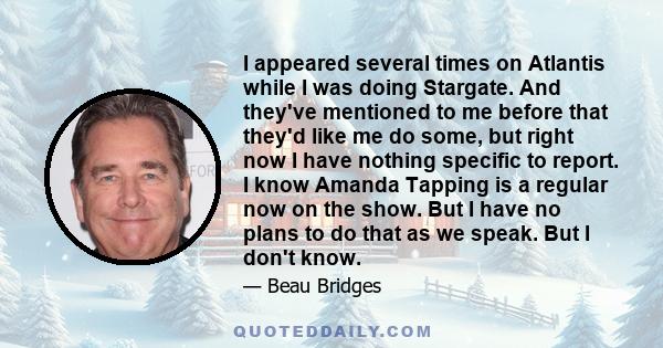 I appeared several times on Atlantis while I was doing Stargate. And they've mentioned to me before that they'd like me do some, but right now I have nothing specific to report. I know Amanda Tapping is a regular now on 