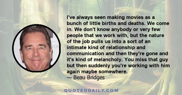 I've always seen making movies as a bunch of little births and deaths. We come in. We don't know anybody or very few people that we work with, but the nature of the job pulls us into a sort of an intimate kind of