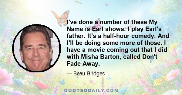 I've done a number of these My Name is Earl shows. I play Earl's father. It's a half-hour comedy. And I'll be doing some more of those. I have a movie coming out that I did with Misha Barton, called Don't Fade Away.