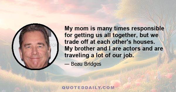 My mom is many times responsible for getting us all together, but we trade off at each other's houses. My brother and I are actors and are traveling a lot of our job.