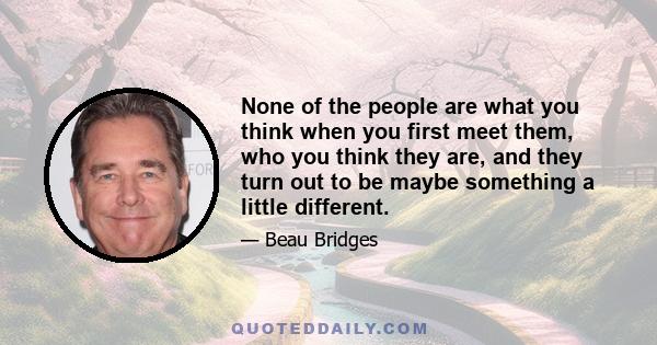 None of the people are what you think when you first meet them, who you think they are, and they turn out to be maybe something a little different.