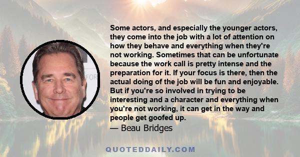 Some actors, and especially the younger actors, they come into the job with a lot of attention on how they behave and everything when they're not working. Sometimes that can be unfortunate because the work call is