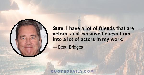 Sure, I have a lot of friends that are actors. Just because I guess I run into a lot of actors in my work.