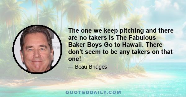 The one we keep pitching and there are no takers is The Fabulous Baker Boys Go to Hawaii. There don't seem to be any takers on that one!