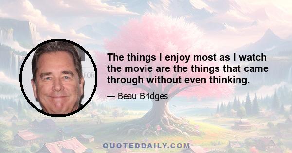 The things I enjoy most as I watch the movie are the things that came through without even thinking.