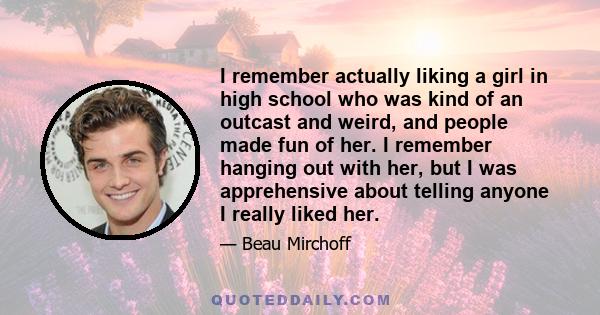 I remember actually liking a girl in high school who was kind of an outcast and weird, and people made fun of her. I remember hanging out with her, but I was apprehensive about telling anyone I really liked her.