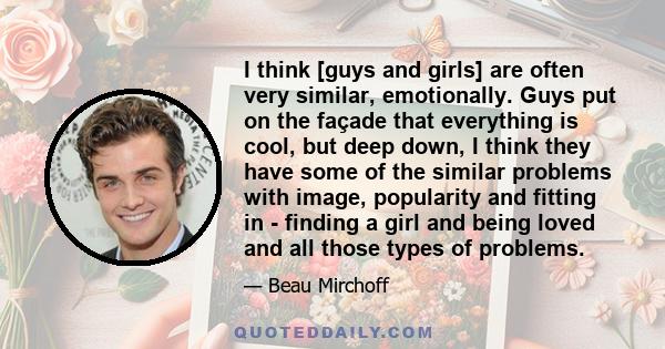 I think [guys and girls] are often very similar, emotionally. Guys put on the façade that everything is cool, but deep down, I think they have some of the similar problems with image, popularity and fitting in - finding 