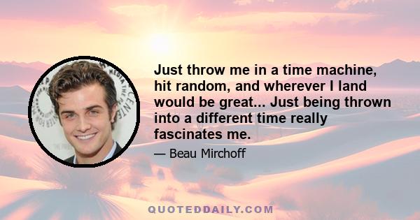 Just throw me in a time machine, hit random, and wherever I land would be great... Just being thrown into a different time really fascinates me.