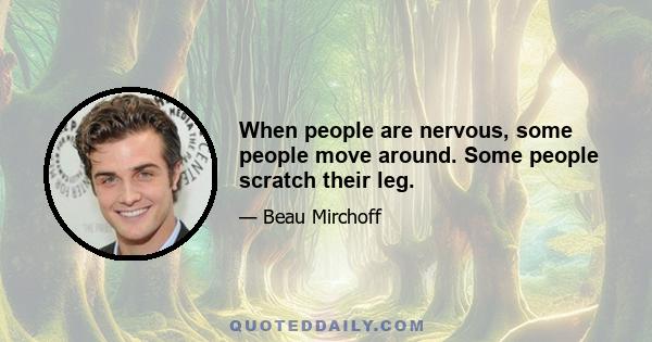 When people are nervous, some people move around. Some people scratch their leg.