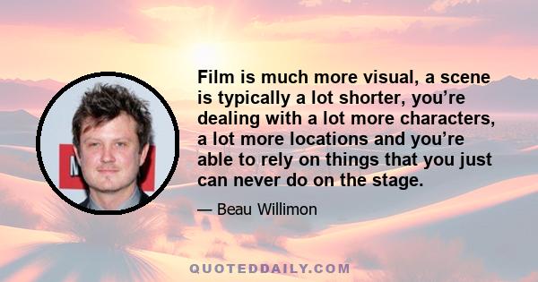 Film is much more visual, a scene is typically a lot shorter, you’re dealing with a lot more characters, a lot more locations and you’re able to rely on things that you just can never do on the stage.