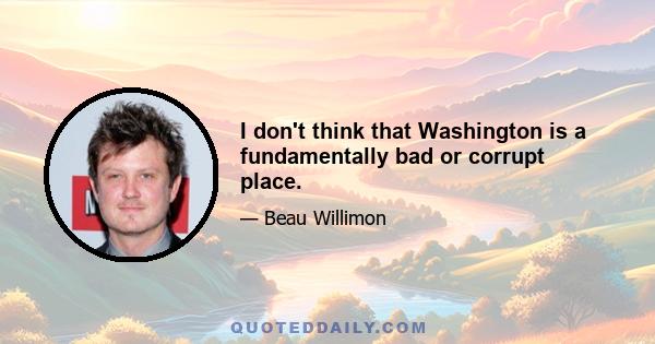 I don't think that Washington is a fundamentally bad or corrupt place.