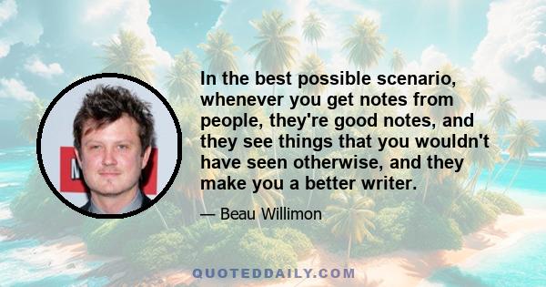 In the best possible scenario, whenever you get notes from people, they're good notes, and they see things that you wouldn't have seen otherwise, and they make you a better writer.