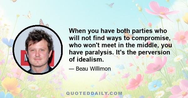 When you have both parties who will not find ways to compromise, who won't meet in the middle, you have paralysis. It's the perversion of idealism.