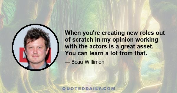 When you're creating new roles out of scratch in my opinion working with the actors is a great asset. You can learn a lot from that.