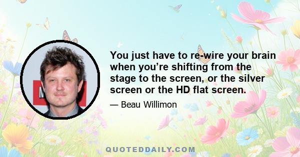 You just have to re-wire your brain when you’re shifting from the stage to the screen, or the silver screen or the HD flat screen.