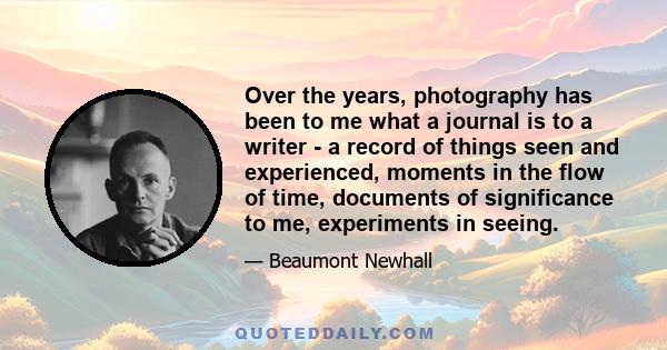 Over the years, photography has been to me what a journal is to a writer - a record of things seen and experienced, moments in the flow of time, documents of significance to me, experiments in seeing.