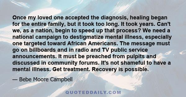 Once my loved one accepted the diagnosis, healing began for the entire family, but it took too long. It took years. Can't we, as a nation, begin to speed up that process? We need a national campaign to destigmatize