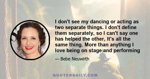 I don't see my dancing or acting as two separate things. I don't define them separately, so I can't say one has helped the other, It's all the same thing. More than anything I love being on stage and performing