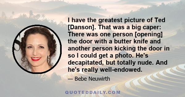 I have the greatest picture of Ted [Danson]. That was a big caper: There was one person [opening] the door with a butter knife and another person kicking the door in so I could get a photo. He's decapitated, but totally 