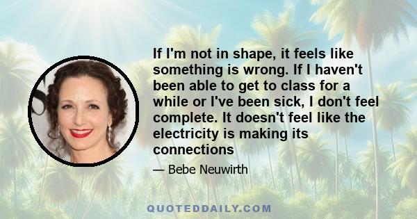 If I'm not in shape, it feels like something is wrong. If I haven't been able to get to class for a while or I've been sick, I don't feel complete. It doesn't feel like the electricity is making its connections