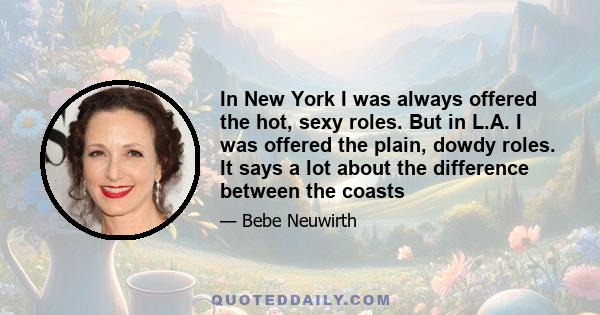 In New York I was always offered the hot, sexy roles. But in L.A. I was offered the plain, dowdy roles. It says a lot about the difference between the coasts