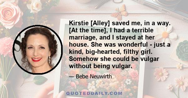 Kirstie [Alley] saved me, in a way. [At the time], I had a terrible marriage, and I stayed at her house. She was wonderful - just a kind, big-hearted, filthy girl. Somehow she could be vulgar without being vulgar.