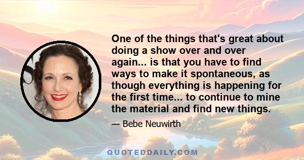 One of the things that's great about doing a show over and over again... is that you have to find ways to make it spontaneous, as though everything is happening for the first time... to continue to mine the material and 