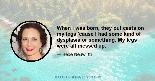 When I was born, they put casts on my legs 'cause I had some kind of dysplasia or something. My legs were all messed up.