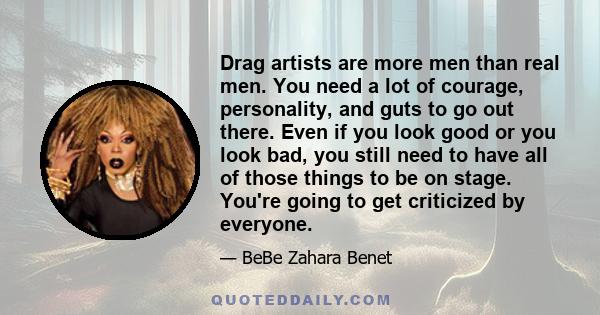 Drag artists are more men than real men. You need a lot of courage, personality, and guts to go out there. Even if you look good or you look bad, you still need to have all of those things to be on stage. You're going