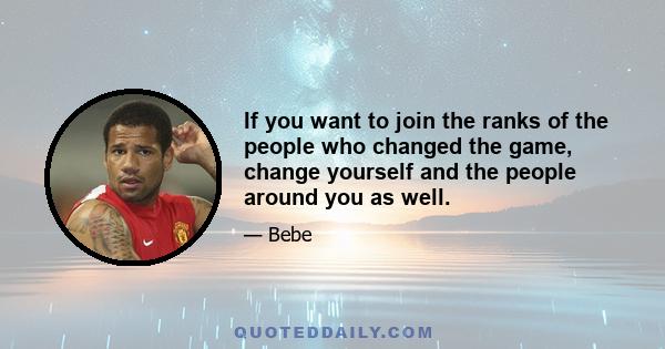 If you want to join the ranks of the people who changed the game, change yourself and the people around you as well.