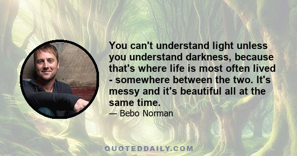 You can't understand light unless you understand darkness, because that's where life is most often lived - somewhere between the two. It's messy and it's beautiful all at the same time.