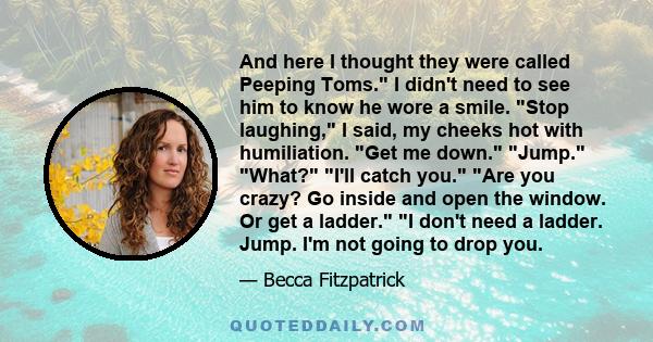 And here I thought they were called Peeping Toms. I didn't need to see him to know he wore a smile. Stop laughing, I said, my cheeks hot with humiliation. Get me down. Jump. What? I'll catch you. Are you crazy? Go