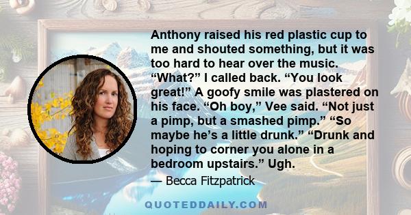 Anthony raised his red plastic cup to me and shouted something, but it was too hard to hear over the music. “What?” I called back. “You look great!” A goofy smile was plastered on his face. “Oh boy,” Vee said. “Not just 