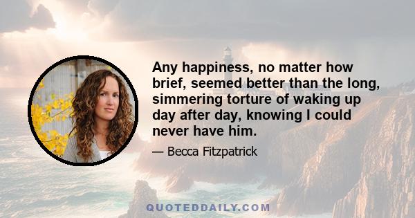 Any happiness, no matter how brief, seemed better than the long, simmering torture of waking up day after day, knowing I could never have him.