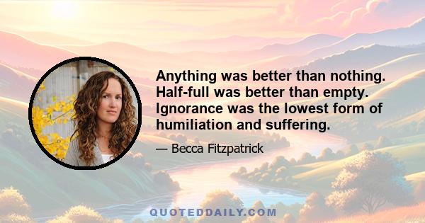 Anything was better than nothing. Half-full was better than empty. Ignorance was the lowest form of humiliation and suffering.