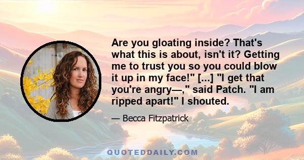 Are you gloating inside? That's what this is about, isn't it? Getting me to trust you so you could blow it up in my face! [...] I get that you're angry—, said Patch. I am ripped apart! I shouted.