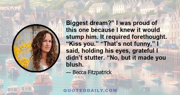 Biggest dream?” I was proud of this one because I knew it would stump him. It required forethought. “Kiss you.” “That’s not funny,” I said, holding his eyes, grateful I didn’t stutter. “No, but it made you blush.