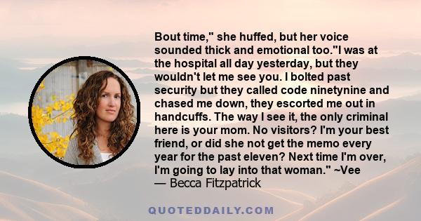 Bout time, she huffed, but her voice sounded thick and emotional too.I was at the hospital all day yesterday, but they wouldn't let me see you. I bolted past security but they called code ninetynine and chased me down,