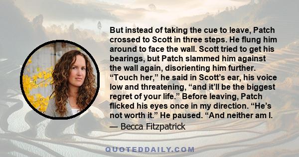 But instead of taking the cue to leave, Patch crossed to Scott in three steps. He flung him around to face the wall. Scott tried to get his bearings, but Patch slammed him against the wall again, disorienting him