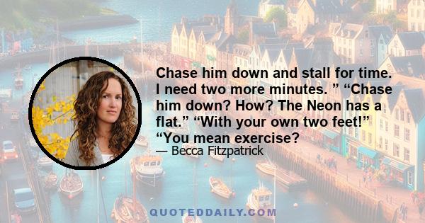 Chase him down and stall for time. I need two more minutes. ” “Chase him down? How? The Neon has a flat.” “With your own two feet!” “You mean exercise?