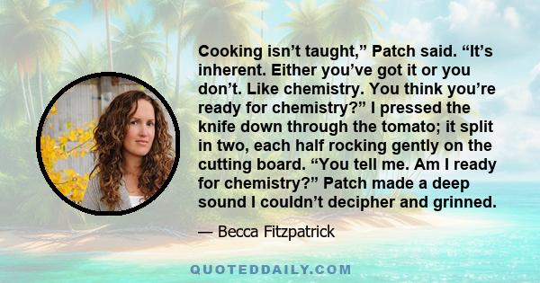 Cooking isn’t taught,” Patch said. “It’s inherent. Either you’ve got it or you don’t. Like chemistry. You think you’re ready for chemistry?” I pressed the knife down through the tomato; it split in two, each half