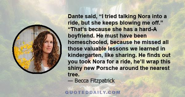 Dante said, “I tried talking Nora into a ride, but she keeps blowing me off.” “That’s because she has a hard-A boyfriend. He must have been homeschooled, because he missed all those valuable lessons we learned in