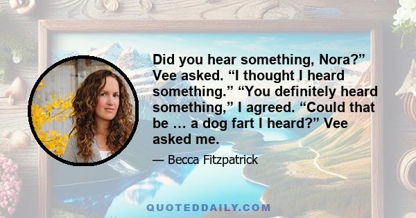 Did you hear something, Nora?” Vee asked. “I thought I heard something.” “You definitely heard something,” I agreed. “Could that be … a dog fart I heard?” Vee asked me.