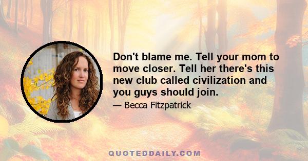 Don't blame me. Tell your mom to move closer. Tell her there's this new club called civilization and you guys should join.