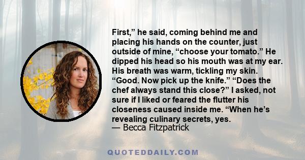 First,” he said, coming behind me and placing his hands on the counter, just outside of mine, “choose your tomato.” He dipped his head so his mouth was at my ear. His breath was warm, tickling my skin. “Good. Now pick