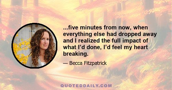 ...five minutes from now, when everything else had dropped away and I realized the full impact of what I’d done, I’d feel my heart breaking.