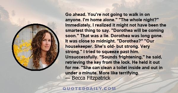 Go ahead. You're not going to walk in on anyone. I'm home alone. The whole night? Immediately, I realized it might not have been the smartest thing to say. Dorothea will be coming soon. That was a lie. Dorothea was long 