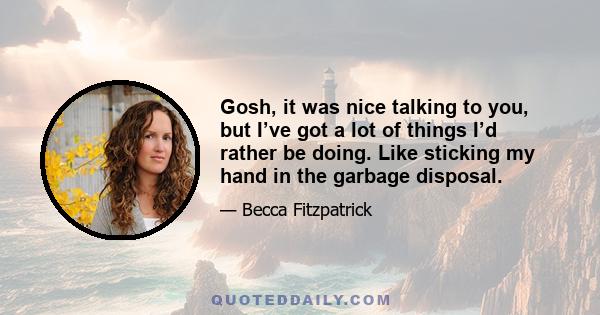 Gosh, it was nice talking to you, but I’ve got a lot of things I’d rather be doing. Like sticking my hand in the garbage disposal.