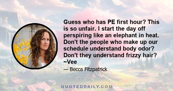 Guess who has PE first hour? This is so unfair. I start the day off perspiring like an elephant in heat. Don't the people who make up our schedule understand body odor? Don't they understand frizzy hair? ~Vee