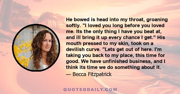 He bowed is head into my throat, groaning softly. I loved you long before you loved me. Its the only thing I have you beat at, and ill bring it up every chance I get. His mouth pressed to my skin, took on a devilish